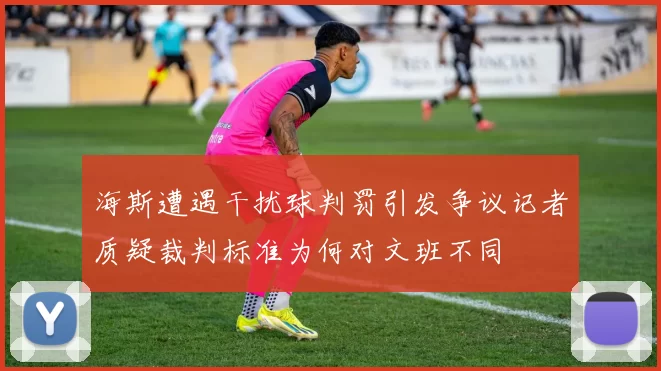 海斯遭遇干扰球判罚引发争议记者质疑裁判标准为何对文班不同