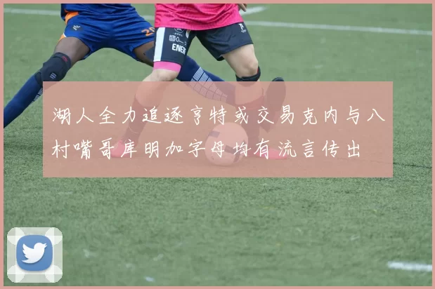湖人全力追逐亨特或交易克内与八村嘴哥库明加字母均有流言传出