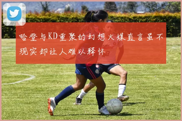 哈登与KD重聚的幻想火媒直言虽不现实却让人难以释怀